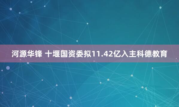 河源华锋 十堰国资委拟11.42亿入主科德教育