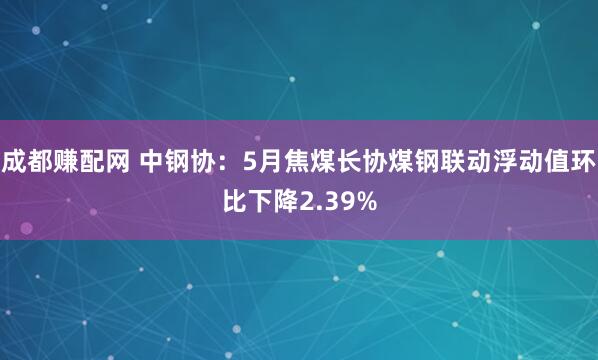 成都赚配网 中钢协：5月焦煤长协煤钢联动浮动值环比下降2.39%