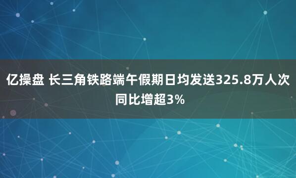 亿操盘 长三角铁路端午假期日均发送325.8万人次 同比增超3%