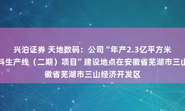 兴泊证券 天地数码：公司“年产2.3亿平方米智能识别材料生产线（二期）项目”建设地点在安徽省芜湖市三山经济开发区
