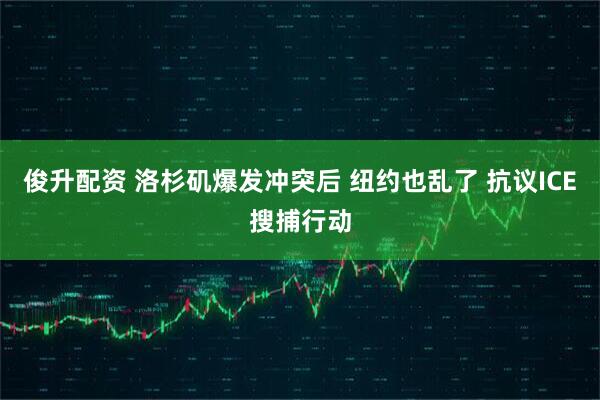 俊升配资 洛杉矶爆发冲突后 纽约也乱了 抗议ICE搜捕行动