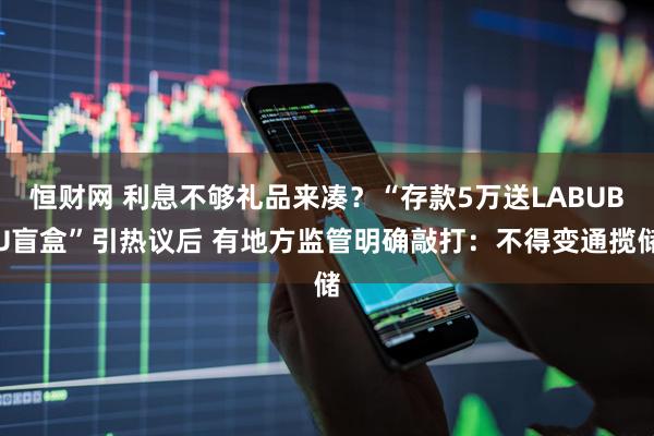 恒财网 利息不够礼品来凑？“存款5万送LABUBU盲盒”引热议后 有地方监管明确敲打：不得变通揽储