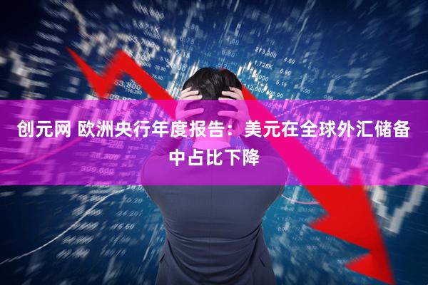 创元网 欧洲央行年度报告：美元在全球外汇储备中占比下降