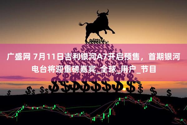 广盛网 7月11日吉利银河A7开启预售，首期银河电台将迎重磅嘉宾_全球_用户_节目