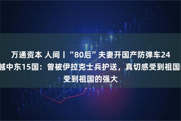 万通资本 人间丨“80后”夫妻开国产防弹车240天穿越中东15国：曾被伊拉克士兵护送，真切感受到祖国的强大