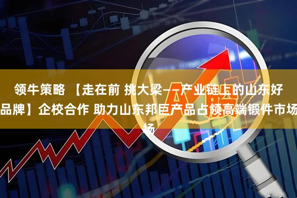 领牛策略 【走在前 挑大梁——产业链上的山东好品牌】企校合作 助力山东邦巨产品占领高端锻件市场