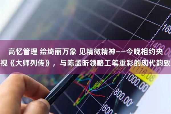 高忆管理 绘绮丽万象 见精微精神——今晚相约央视《大师列传》，与陈孟昕领略工笔重彩的现代韵致