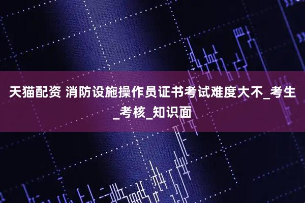 天猫配资 消防设施操作员证书考试难度大不_考生_考核_知识面