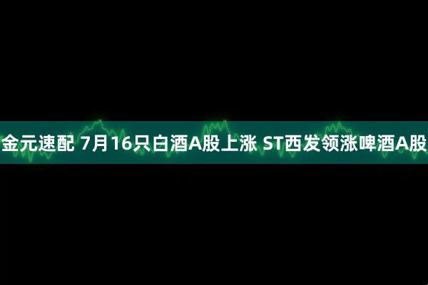 金元速配 7月16只白酒A股上涨 ST西发领涨啤酒A股