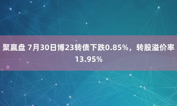 聚赢盘 7月30日博23转债下跌0.85%，转股溢价率13.95%