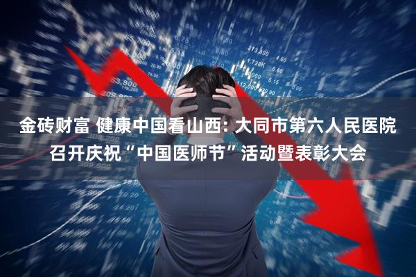 金砖财富 健康中国看山西: 大同市第六人民医院召开庆祝“中国医师节”活动暨表彰大会