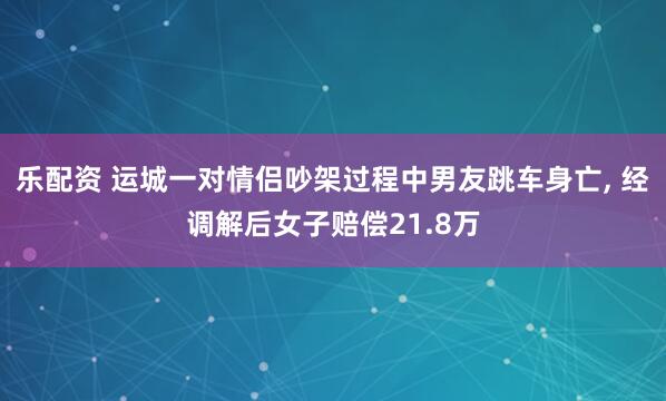 乐配资 运城一对情侣吵架过程中男友跳车身亡, 经调解后女子赔偿21.8万