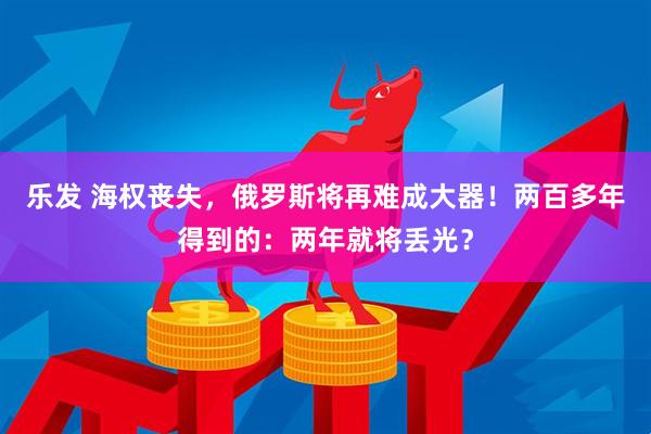 乐发 海权丧失，俄罗斯将再难成大器！两百多年得到的：两年就将丢光？