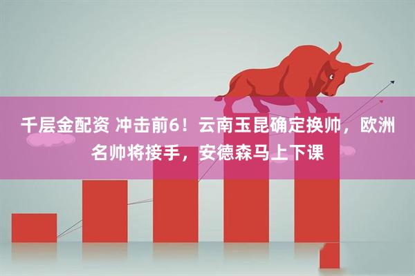 千层金配资 冲击前6！云南玉昆确定换帅，欧洲名帅将接手，安德森马上下课