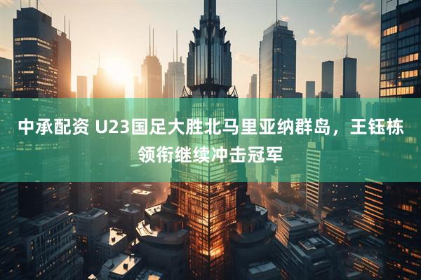 中承配资 U23国足大胜北马里亚纳群岛，王钰栋领衔继续冲击冠军