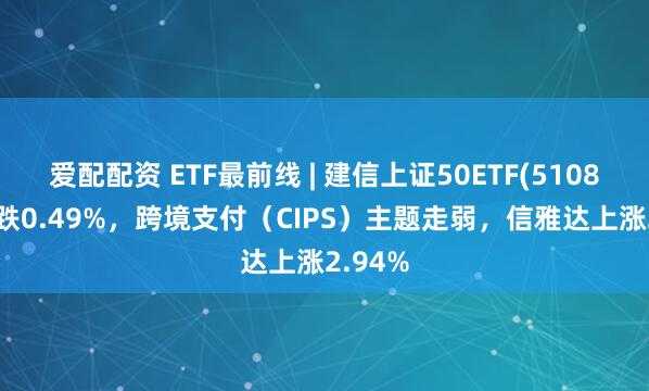 爱配配资 ETF最前线 | 建信上证50ETF(510800)下跌0.49%，跨境支付（CIPS）主题走弱，信雅达上涨2.94%