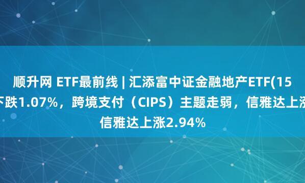 顺升网 ETF最前线 | 汇添富中证金融地产ETF(159931)下跌1.07%，跨境支付（CIPS）主题走弱，信雅达上涨2.94%