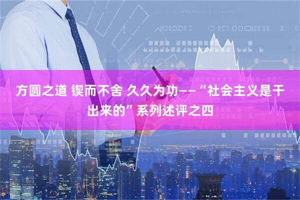 方圆之道 锲而不舍 久久为功——“社会主义是干出来的”系列述评之四