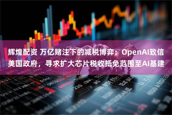 辉煌配资 万亿赌注下的减税博弈：OpenAI致信美国政府，寻求扩大芯片税收抵免范围至AI基建
