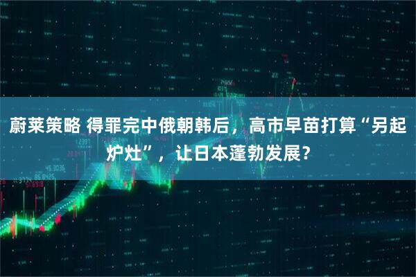 蔚莱策略 得罪完中俄朝韩后，高市早苗打算“另起炉灶”，让日本蓬勃发展？