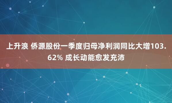 上升浪 侨源股份一季度归母净利润同比大增103.62% 成长动能愈发充沛