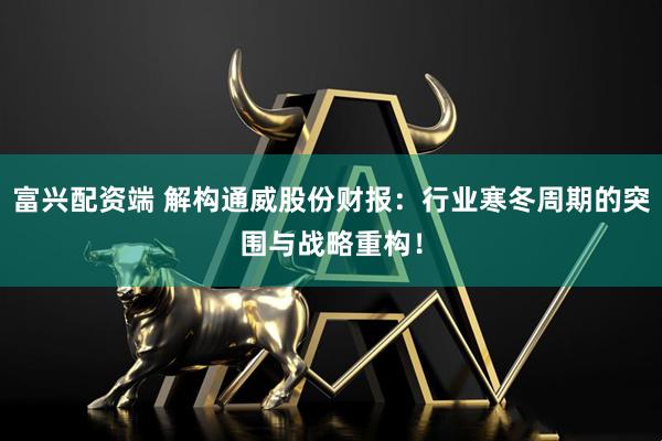 富兴配资端 解构通威股份财报：行业寒冬周期的突围与战略重构！