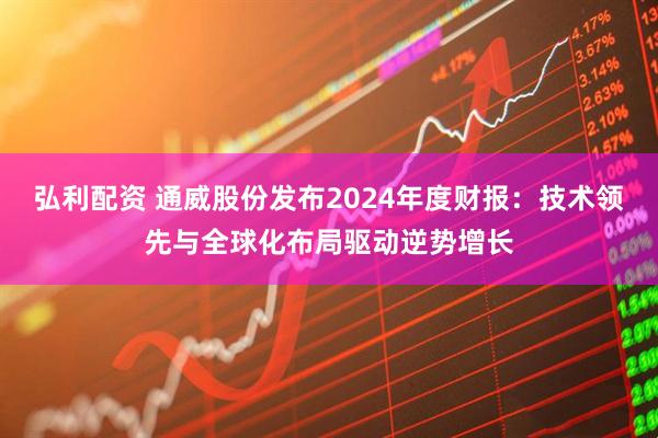 弘利配资 通威股份发布2024年度财报：技术领先与全球化布局驱动逆势增长