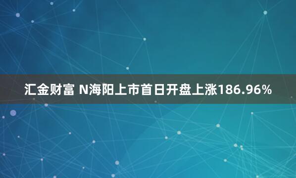 汇金财富 N海阳上市首日开盘上涨186.96%