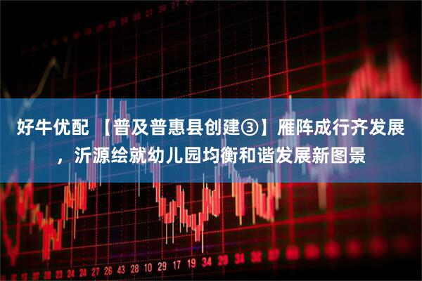 好牛优配 【普及普惠县创建③】雁阵成行齐发展，沂源绘就幼儿园均衡和谐发展新图景