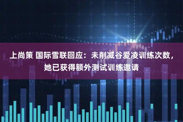 上尚策 国际雪联回应：未削减谷爱凌训练次数，她已获得额外测试训练邀请