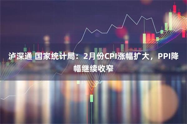 泸深通 国家统计局：2月份CPI涨幅扩大，PPI降幅继续收窄