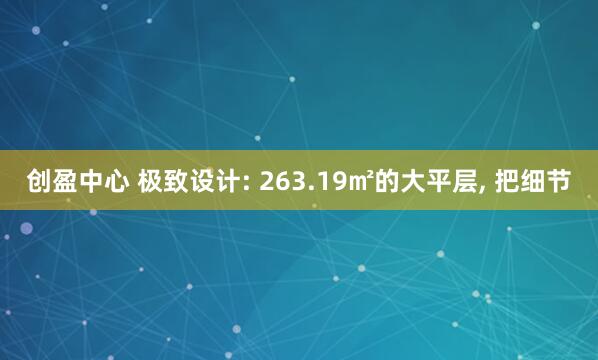 创盈中心 极致设计: 263.19㎡的大平层, 把细节