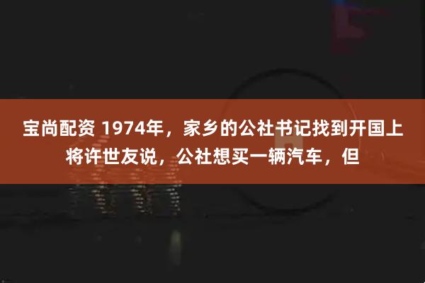 宝尚配资 1974年,家乡的公社书记找到开国上将许世友说,公社想买一辆汽车,但